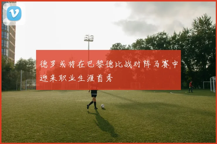 德罗或将在巴黎德比战对阵马赛中迎来职业生涯首秀