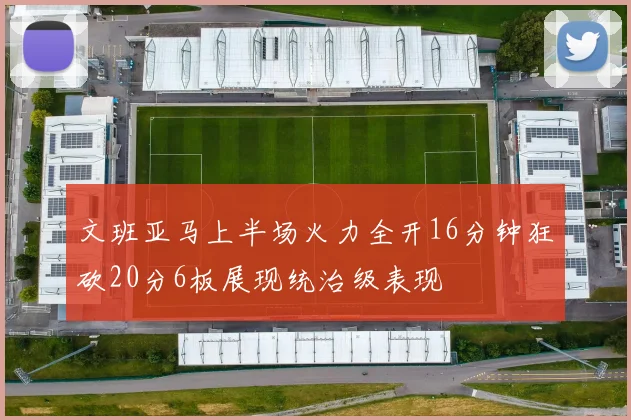 文班亚马上半场火力全开16分钟狂砍20分6板展现统治级表现