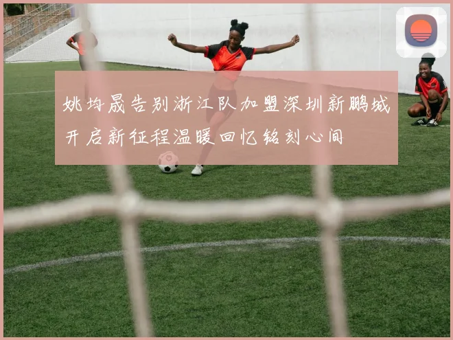 姚均晟告别浙江队加盟深圳新鹏城开启新征程温暖回忆铭刻心间