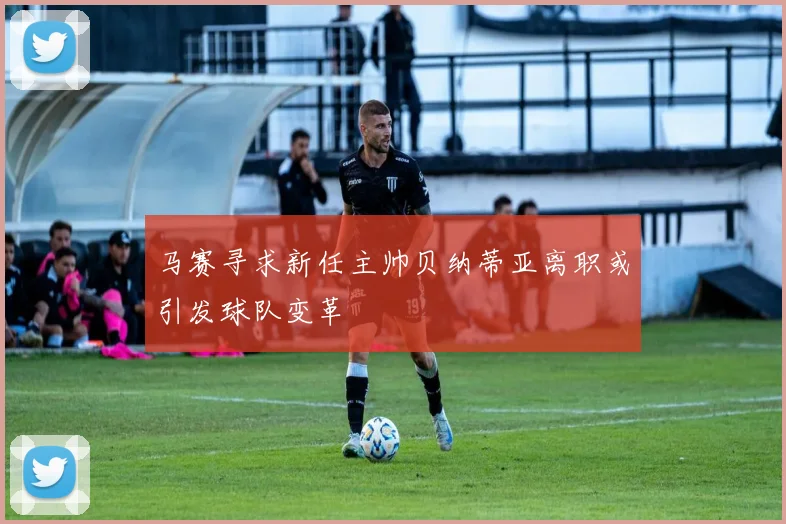 马赛寻求新任主帅贝纳蒂亚离职或引发球队变革