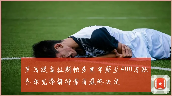 罗马提高拉斯帕多里年薪至400万欧齐尔克泽静待索肖最终决定