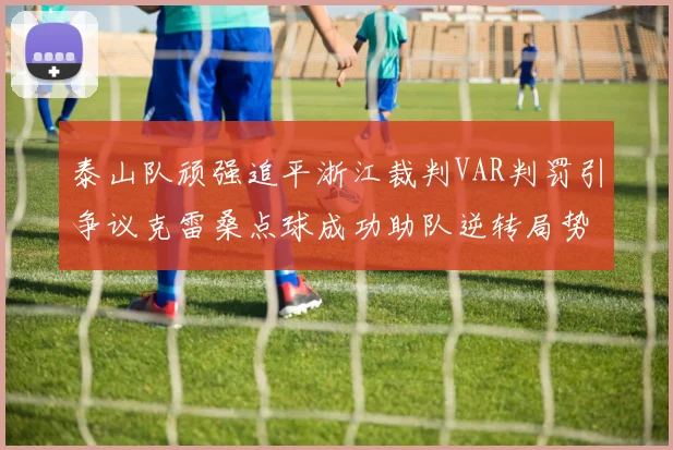 泰山队顽强追平浙江裁判VAR判罚引争议克雷桑点球成功助队逆转局势