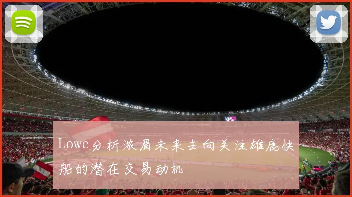 Lowe分析浓眉未来去向关注雄鹿快船的潜在交易动机