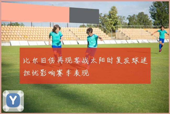 比尔旧伤再现客战太阳时复发球迷担忧影响赛季表现