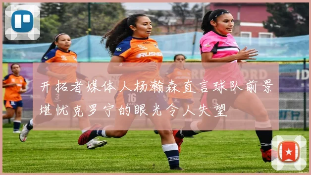 开拓者媒体人杨瀚森直言球队前景堪忧克罗宁的眼光令人失望