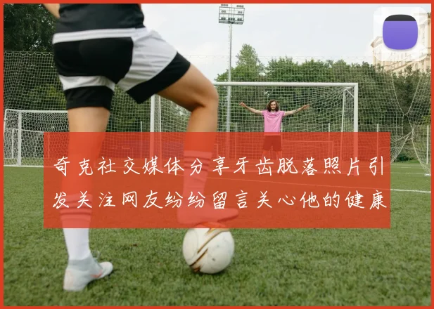 奇克社交媒体分享牙齿脱落照片引发关注网友纷纷留言关心他的健康状况