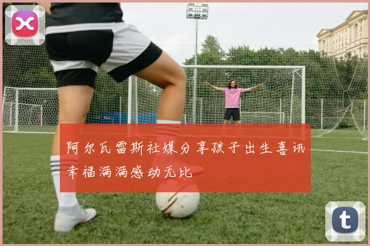 阿尔瓦雷斯社媒分享孩子出生喜讯幸福满满感动无比