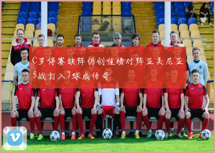 C罗停赛缺阵仍创佳绩对阵亚美尼亚5战打入7球成传奇