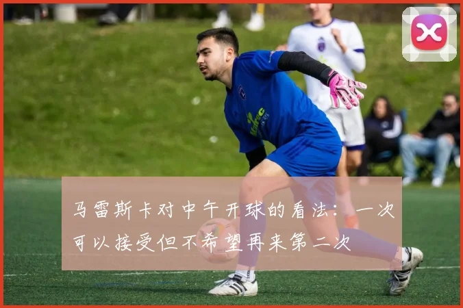 马雷斯卡对中午开球的看法：一次可以接受但不希望再来第二次