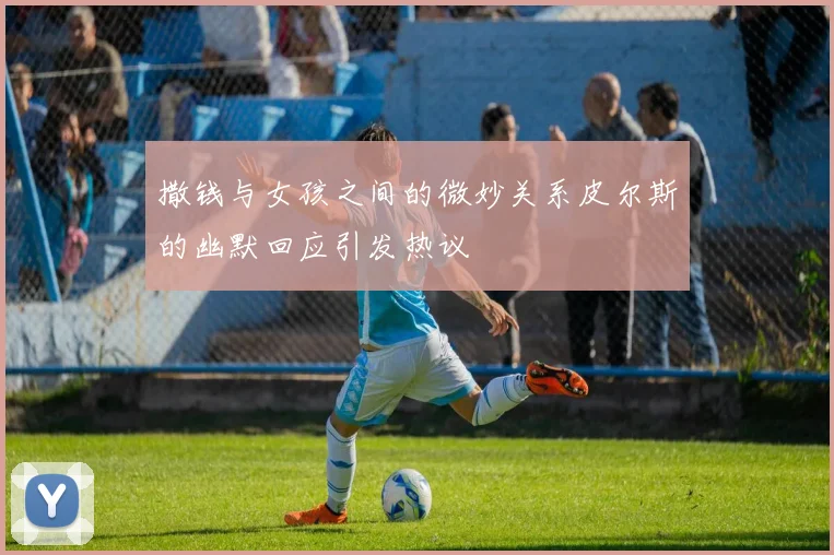 撒钱与女孩之间的微妙关系皮尔斯的幽默回应引发热议