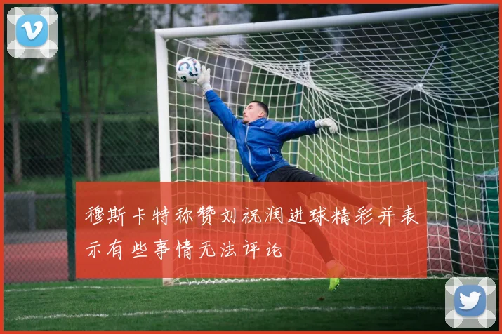 穆斯卡特称赞刘祝润进球精彩并表示有些事情无法评论