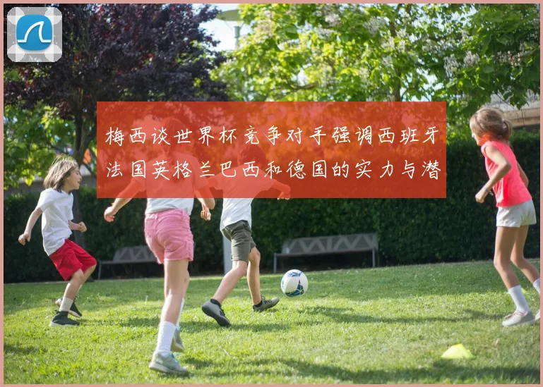 梅西谈世界杯竞争对手强调西班牙法国英格兰巴西和德国的实力与潜力