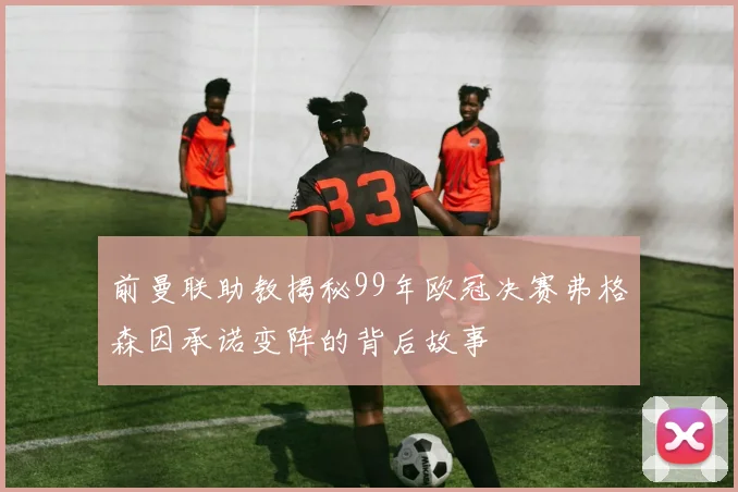 前曼联助教揭秘99年欧冠决赛弗格森因承诺变阵的背后故事