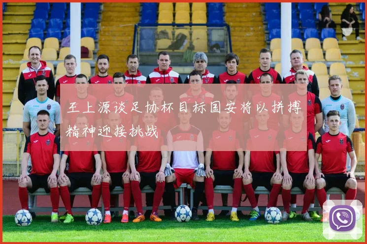 王上源谈足协杯目标国安将以拼搏精神迎接挑战
