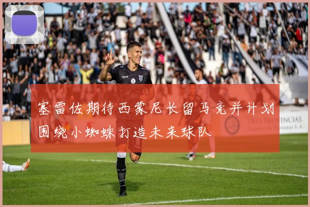 塞雷佐期待西蒙尼长留马竞并计划围绕小蜘蛛打造未来球队