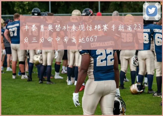 丰泰基奥替补表现惊艳赛季新高23分三分命中率高达667