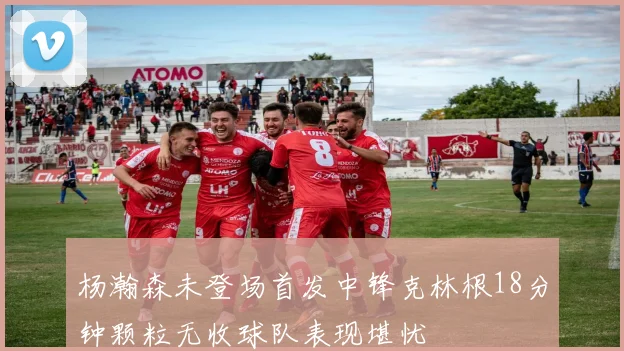 杨瀚森未登场首发中锋克林根18分钟颗粒无收球队表现堪忧