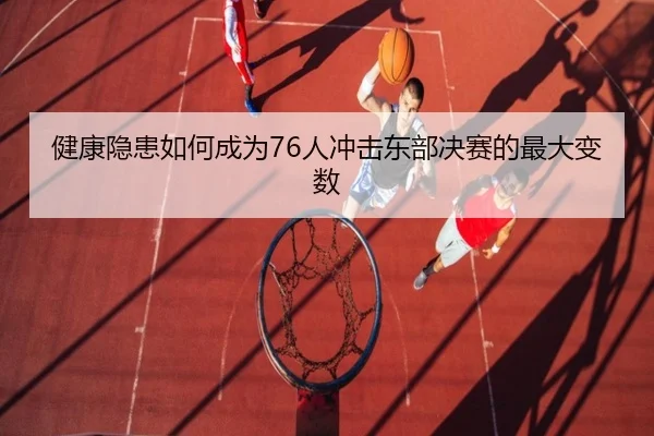 健康隐患如何成为76人冲击东部决赛的最大变数（LDSPORTS）
